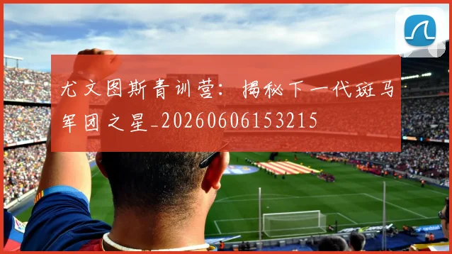 尤文图斯青训营:揭秘下一代斑马军团之星_20260606153215
