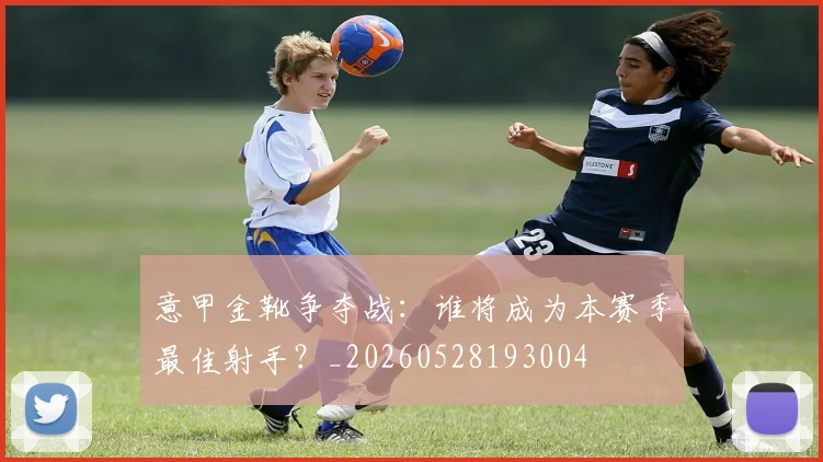 意甲金靴争夺战:谁将成为本赛季最佳射手?_20260528193004