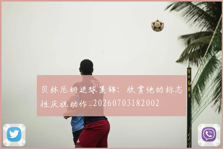 贝林厄姆进球集锦:欣赏他的标志性庆祝动作_20260703182002