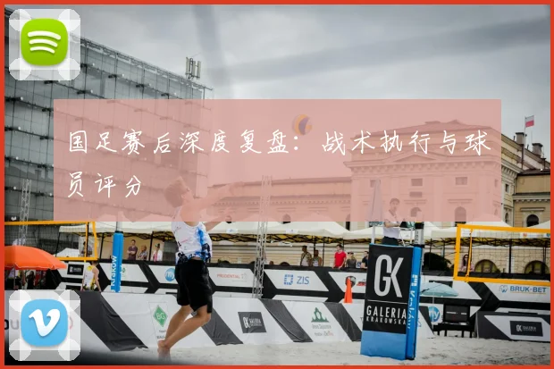 国足赛后深度复盘:战术执行与球员评分