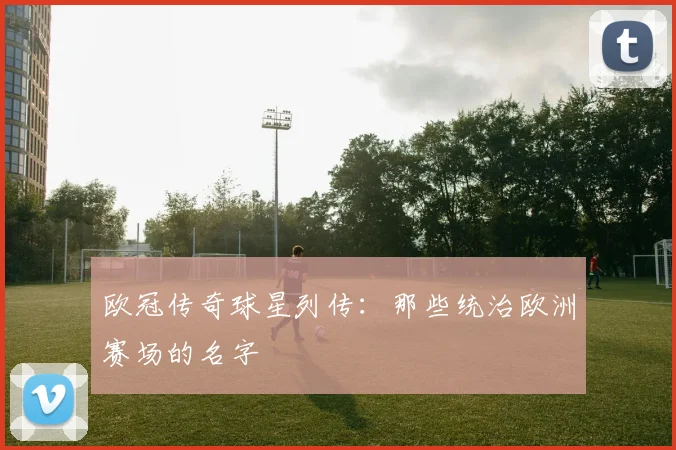 欧冠传奇球星列传:那些统治欧洲赛场的名字