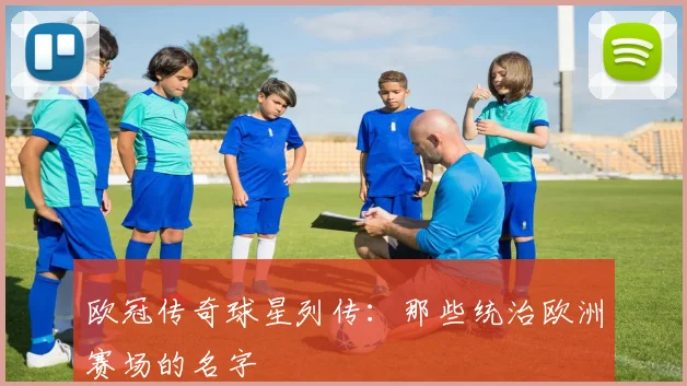 欧冠传奇球星列传:那些统治欧洲赛场的名字